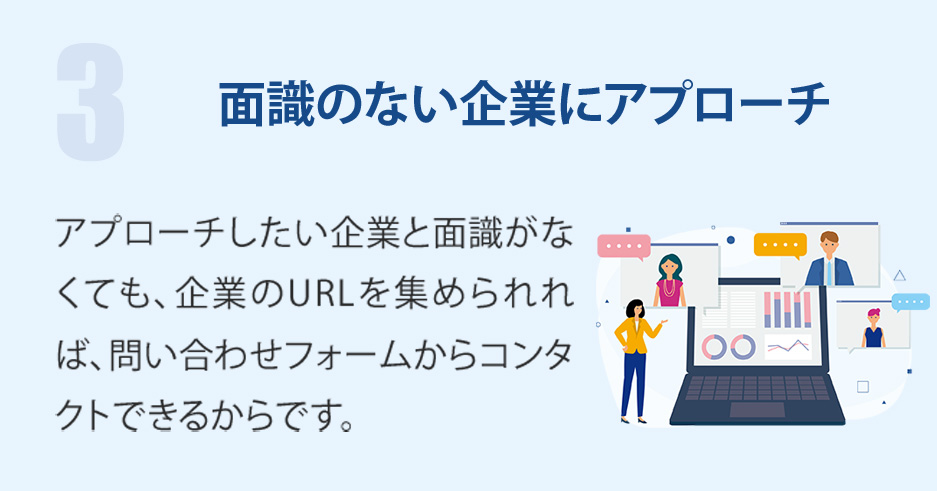 面識のない企業にアプローチ-アプローチしたい企業と面識がなくても、企業のURLを集められれば、問い合わせフォームからコンタクトできるからです。