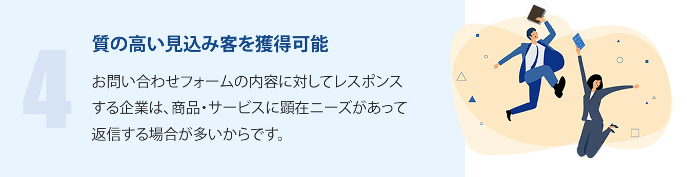 質の高い見込み客を獲得可能-お問い合わせフォームの内容に対してレスポンスする企業は、商品・サービスに顕在ニーズがあって返信する場合が多いからです。