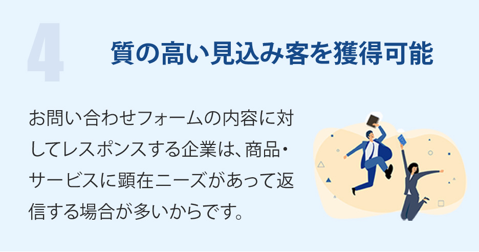 質の高い見込み客を獲得可能-お問い合わせフォームの内容に対してレスポンスする企業は、商品・サービスに顕在ニーズがあって返信する場合が多いからです。