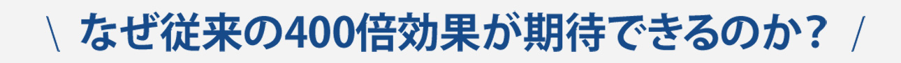 なぜ従来の400倍効果が期待できるのか？