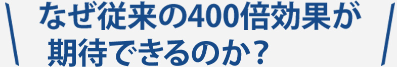 なぜ従来の400倍効果が期待できるのか？