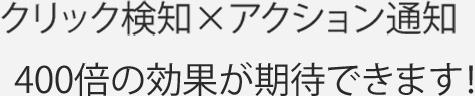 クリック検知×アクション通知-400倍の効果が期待できます！